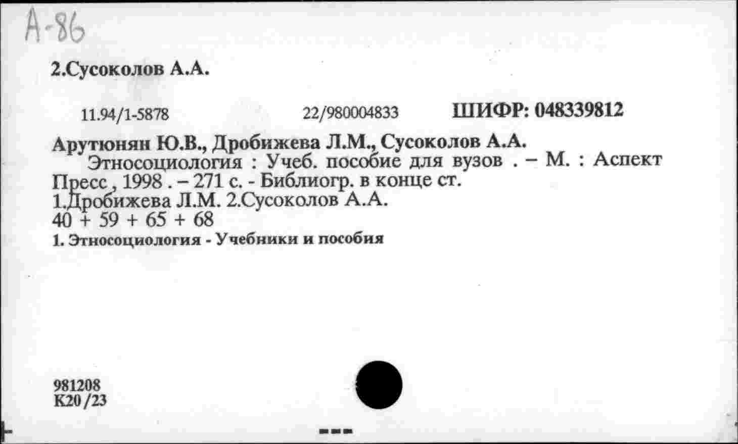 ﻿2.Сусоколов А .А.
11.94/1-5878	22/980004833 ШИФР: 048339812
Арутюнян Ю.В., Дробижева Л.М., Сусоколов А.А.
Этносоциология : Учеб, пособие для вузов . - М. : Аспект Пресс, 1998 . - 271 с. - Библиогр. в конце ст.
1.Дробижева Л.М. 2.Сусоколов А.А.
40 + 59 + 65 + 68
1. Этносоциология - Учебники и пособия
981208
К20/23